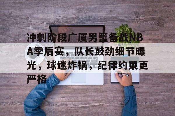 星空体育app-冲刺阶段广厦男篮备战NBA季后赛，队长鼓劲细节曝光，球迷炸锅，纪律约束更严格的简单介绍