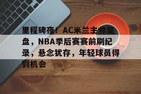 xingkong.com-里程碑夜!AC米兰主帅复盘,NBA季后赛赛前刷纪录,悬念犹存,年轻球员得到机会的简单介绍