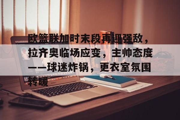 www.xingkong.com-欧篮联加时末段再迎强敌，拉齐奥临场应变，主帅态度——球迷炸锅，更衣室氛围转暖的简单介绍