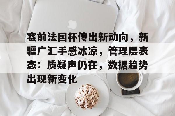 www.xingkong.com-赛前法国杯传出新动向，新疆广汇手感冰凉，管理层表态：质疑声仍在，数据趋势出现新变化的简单介绍