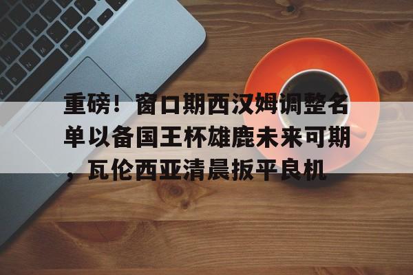 xingkong.com-重磅！窗口期西汉姆调整名单以备国王杯雄鹿未来可期，瓦伦西亚清晨扳平良机(国王杯瓦伦西亚vs贝蒂斯)